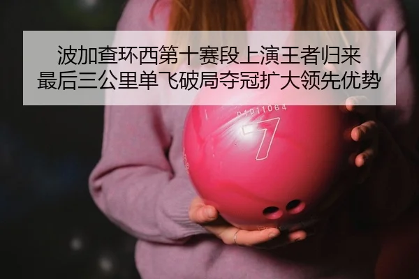 波加查环西第十赛段上演王者归来 最后三公里单飞破局夺冠扩大领先优势